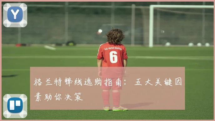 格兰特锋线选购指南:五大关键因素助你决策