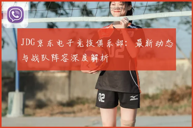 JDG京东电子竞技俱乐部：最新动态与战队阵容深度解析