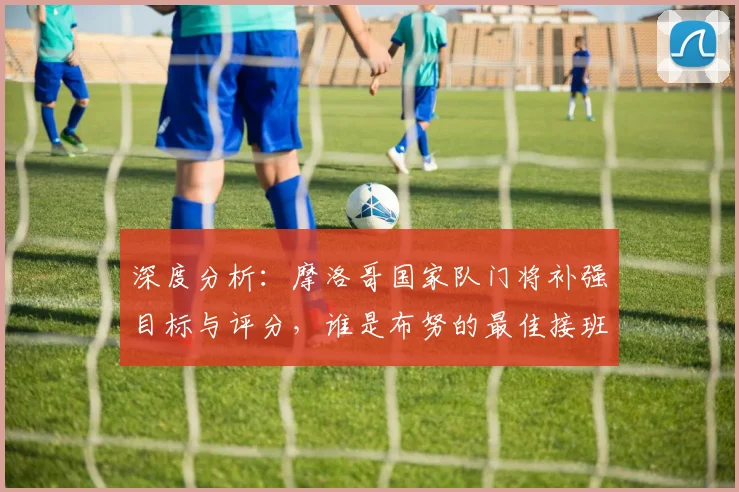 深度分析：摩洛哥国家队门将补强目标与评分，谁是布努的最佳接班人？