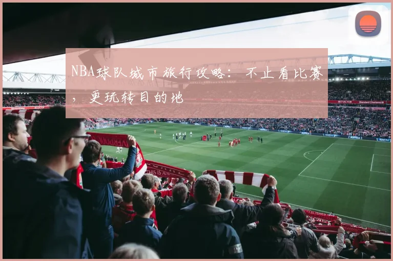 NBA球队城市旅行攻略：不止看比赛，更玩转目的地