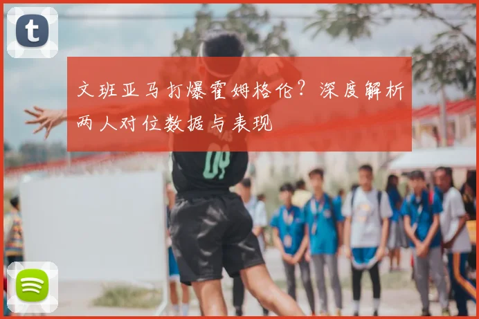 文班亚马打爆霍姆格伦?深度解析两人对位数据与表现