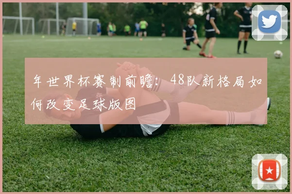 年世界杯赛制前瞻：48队新格局如何改变足球版图