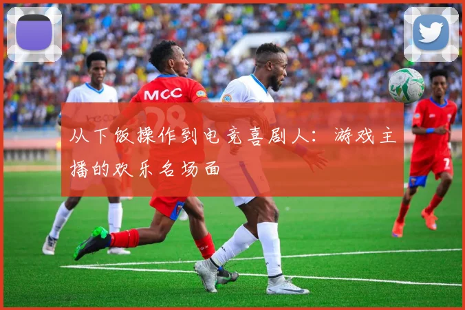 从下饭操作到电竞喜剧人:游戏主播的欢乐名场面