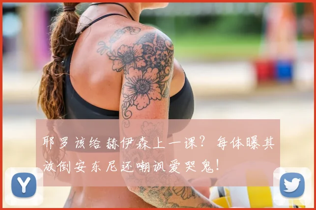 耶罗该给赫伊森上一课？每体曝其放倒安东尼还嘲讽爱哭鬼！