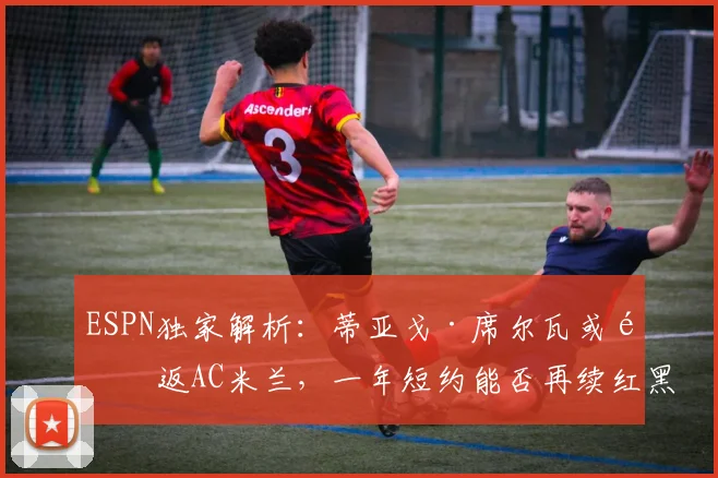 ESPN独家解析：蒂亚戈·席尔瓦或重返AC米兰，一年短约能否再续红黑情缘？