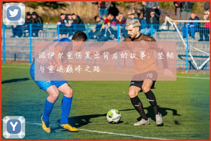 诺伊尔重伤复出背后的故事:坚韧与重返巅峰之路