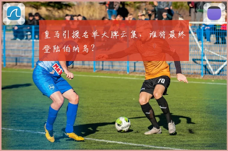 皇马引援名单大牌云集,谁将最终登陆伯纳乌?