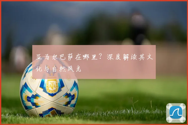 亚马尔巴萨在哪里?深度解读其文化与自然风光