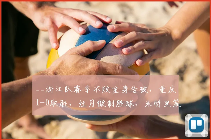 __浙江队赛季不败金身告破，重庆1-0取胜，杜月徵制胜球，米特里策染红引争议__