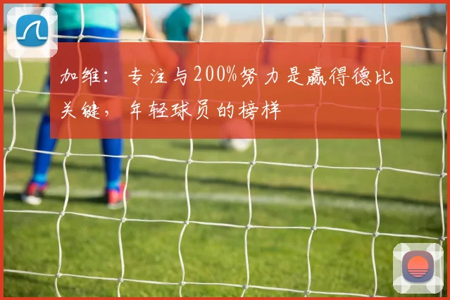 加维：专注与200%努力是赢得德比关键，年轻球员的榜样