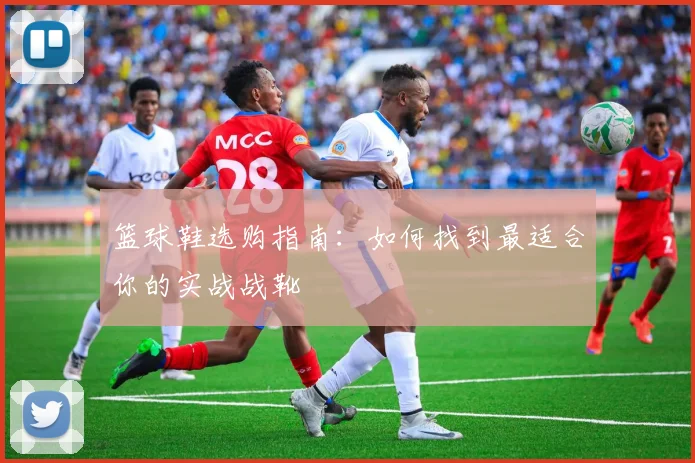篮球鞋选购指南：如何找到最适合你的实战战靴