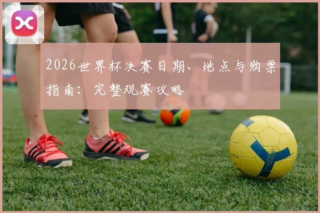 2026世界杯决赛日期、地点与购票指南：完整观赛攻略