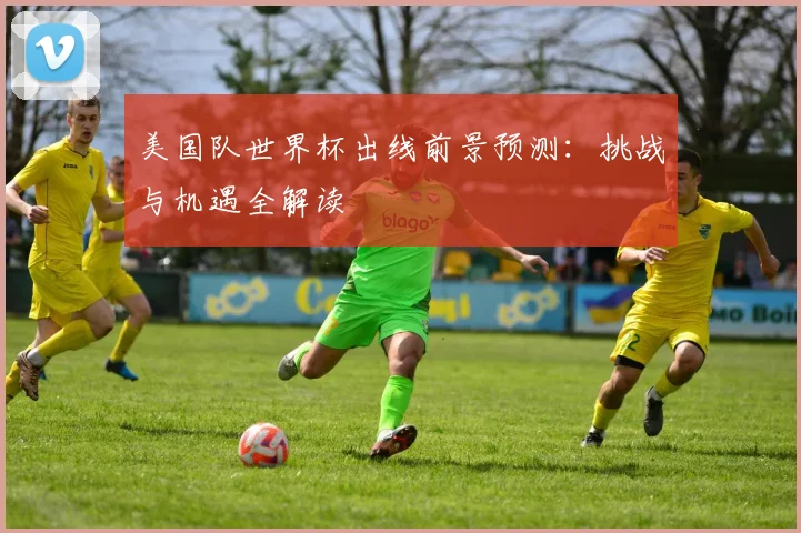 美国队世界杯出线前景预测：挑战与机遇全解读